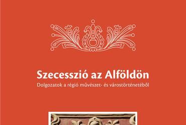 Szecesszió az Alföldön című könyv borítója - szerkesztő: Brunner Attila, Mészáros Márta, Veress Dániel - grafikus: Paublusztig Bettina